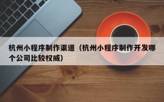 三门峡杭州小程序制作渠道（杭州小程序制作开发哪个公司比较权威）