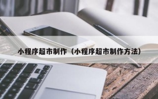 三门峡小程序超市制作（小程序超市制作方法）